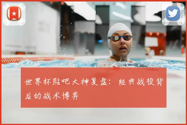 世界杯贴吧大神复盘：经典战役背后的战术博弈