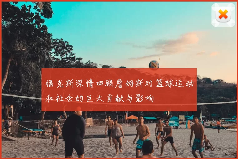 福克斯深情回顾詹姆斯对篮球运动和社会的巨大贡献与影响