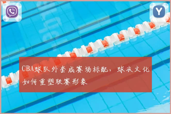 CBA球队外套成赛场标配，球衣文化如何重塑联赛形象