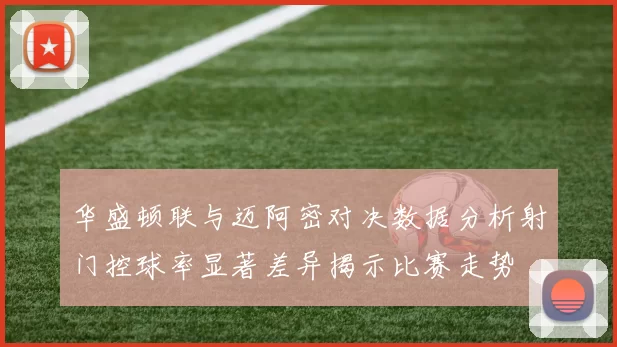 华盛顿联与迈阿密对决数据分析射门控球率显著差异揭示比赛走势