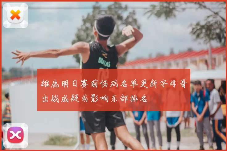 雄鹿明日赛前伤病名单更新字母哥出战成疑或影响东部排名