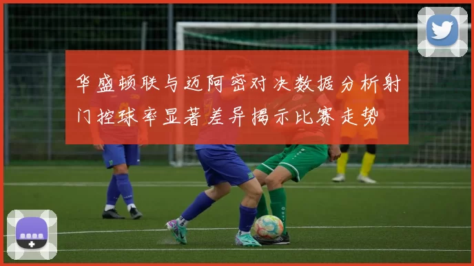 华盛顿联与迈阿密对决数据分析射门控球率显著差异揭示比赛走势