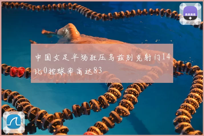 中国女足半场狂压乌兹别克射门14比0控球率高达83