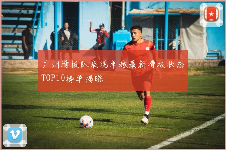 广州滑板队表现卓越最新滑板状态TOP10榜单揭晓
