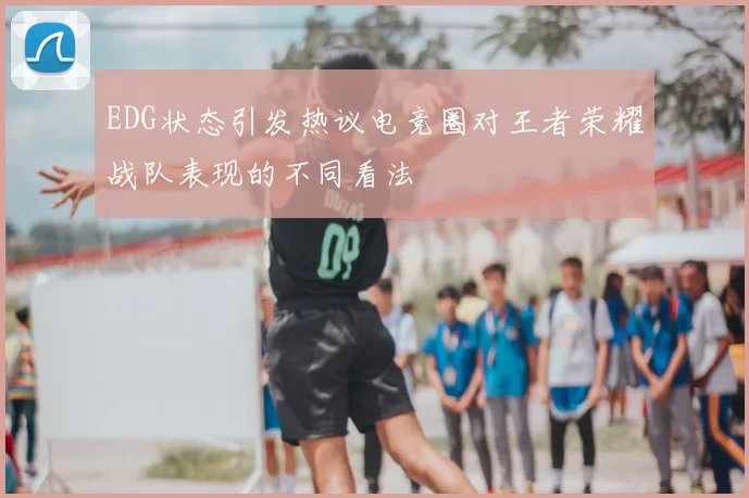 EDG状态引发热议电竞圈对王者荣耀战队表现的不同看法