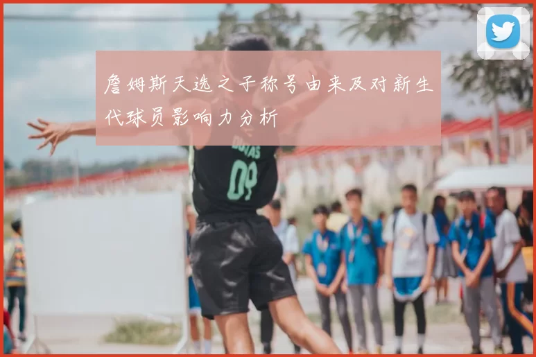 詹姆斯天选之子称号由来及对新生代球员影响力分析