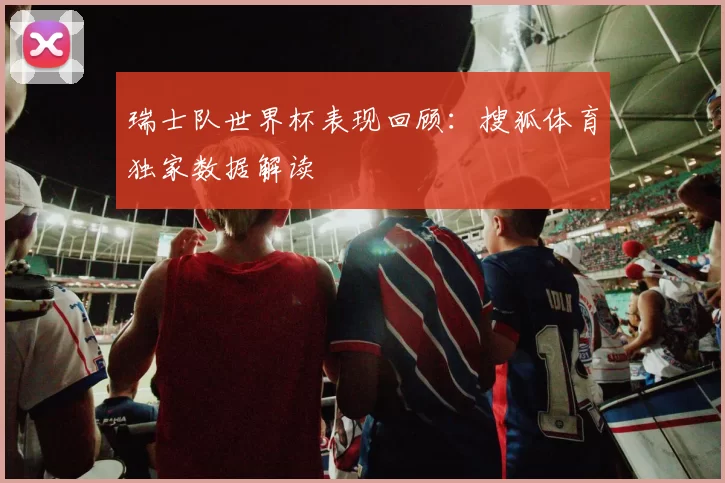 瑞士队世界杯表现回顾:搜狐体育独家数据解读