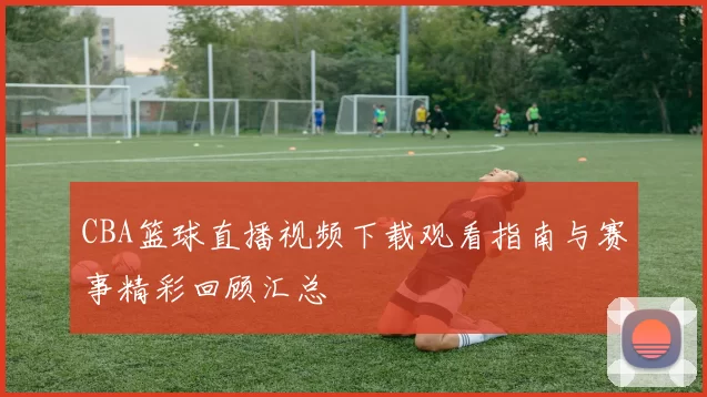 CBA篮球直播视频下载观看指南与赛事精彩回顾汇总