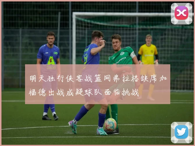 明天独行侠客战篮网弗拉格缺席加福德出战成疑球队面临挑战