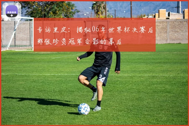 专访里皮:揭秘06年世界杯决赛后那张珍贵冠军合影的幕后