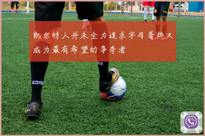凯尔特人并未全力追求字母哥热火成为最有希望的争夺者