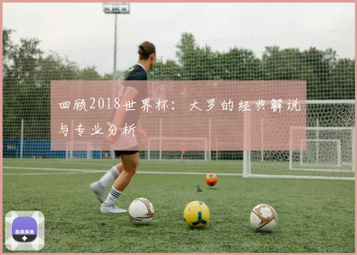 回顾2018世界杯:大罗的经典解说与专业分析