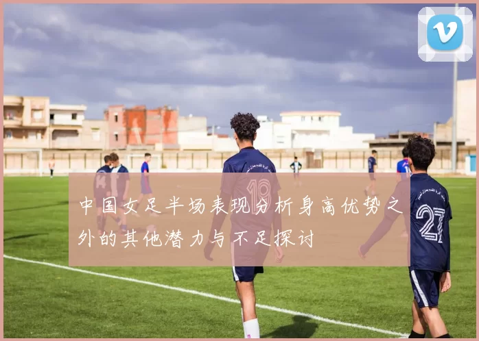 中国女足半场表现分析身高优势之外的其他潜力与不足探讨
