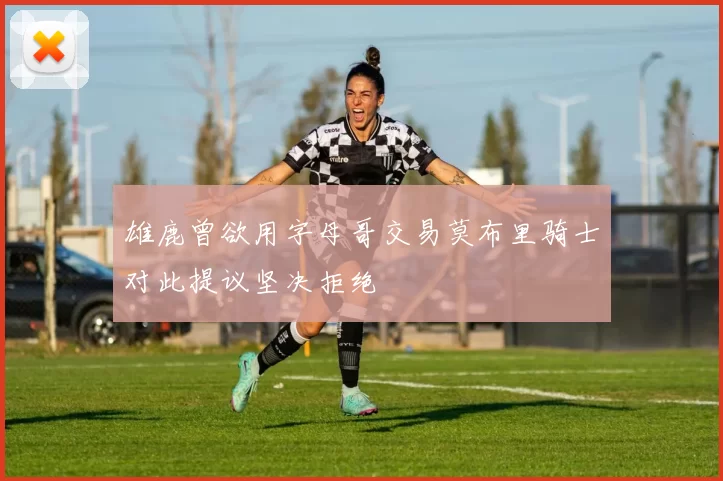 雄鹿曾欲用字母哥交易莫布里骑士对此提议坚决拒绝