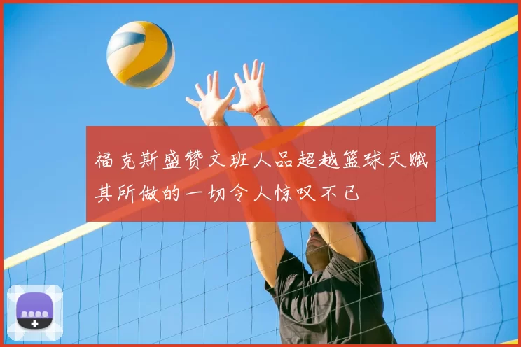 福克斯盛赞文班人品超越篮球天赋其所做的一切令人惊叹不已