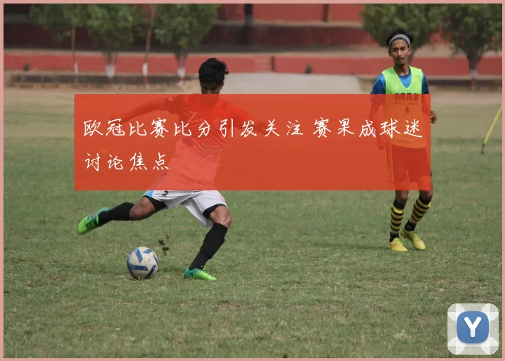 欧冠比赛比分引发关注 赛果成球迷讨论焦点