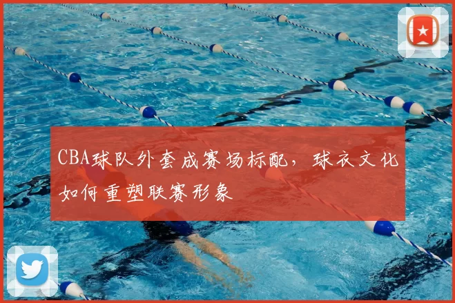 CBA球队外套成赛场标配,球衣文化如何重塑联赛形象