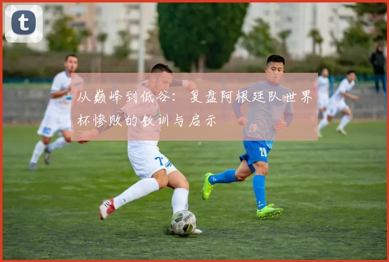 从巅峰到低谷：复盘阿根廷队世界杯惨败的教训与启示
