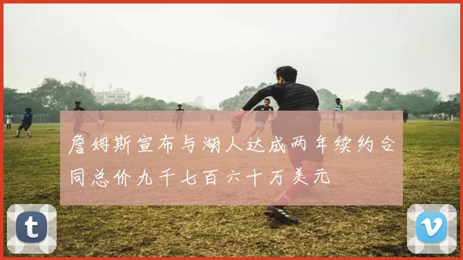 詹姆斯宣布与湖人达成两年续约合同总价九千七百六十万美元