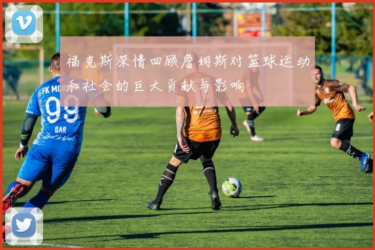 福克斯深情回顾詹姆斯对篮球运动和社会的巨大贡献与影响