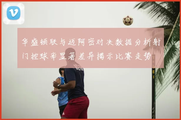 华盛顿联与迈阿密对决数据分析射门控球率显著差异揭示比赛走势