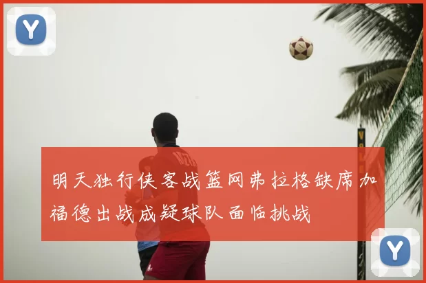 明天独行侠客战篮网弗拉格缺席加福德出战成疑球队面临挑战