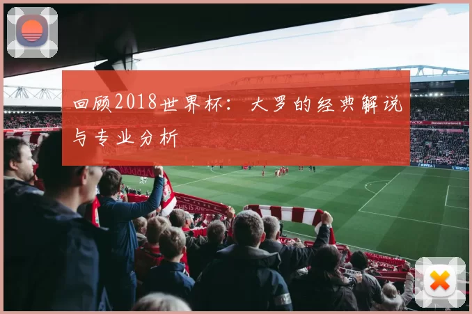 回顾2018世界杯:大罗的经典解说与专业分析