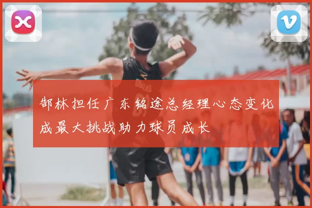 郜林担任广东铭途总经理心态变化成最大挑战助力球员成长