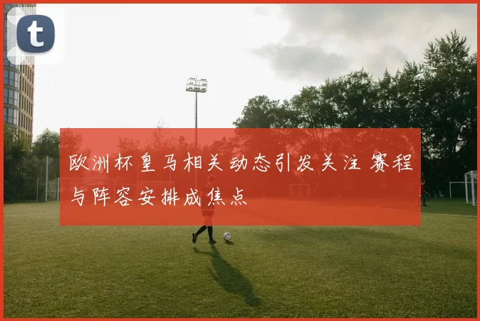 欧洲杯皇马相关动态引发关注 赛程与阵容安排成焦点