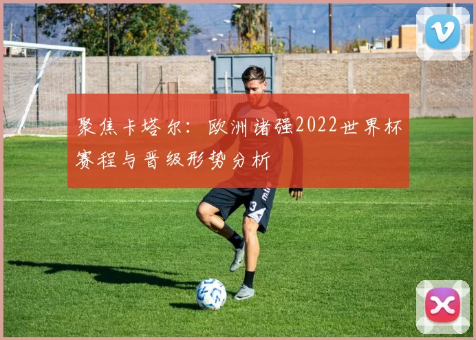 聚焦卡塔尔:欧洲诸强2022世界杯赛程与晋级形势分析