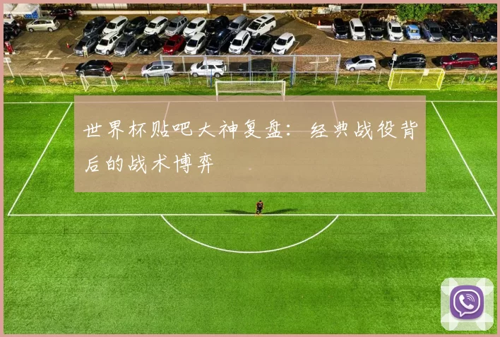 世界杯贴吧大神复盘:经典战役背后的战术博弈