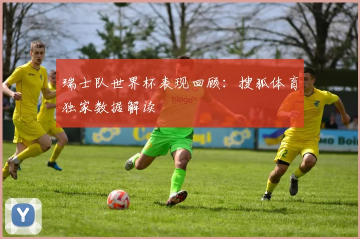 瑞士队世界杯表现回顾：搜狐体育独家数据解读