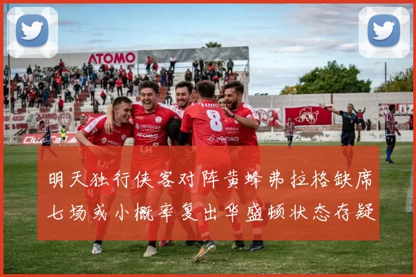 明天独行侠客对阵黄蜂弗拉格缺席七场或小概率复出华盛顿状态存疑