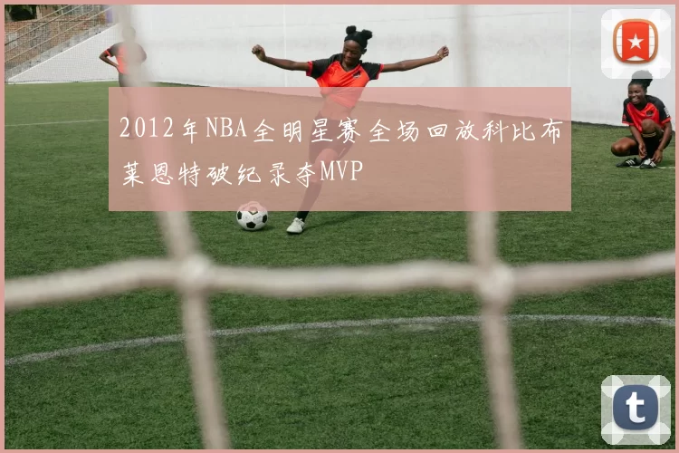 2012年NBA全明星赛全场回放科比布莱恩特破纪录夺MVP