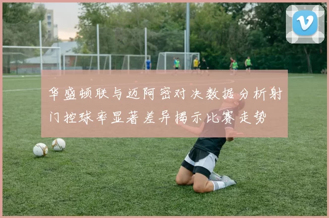 华盛顿联与迈阿密对决数据分析射门控球率显著差异揭示比赛走势