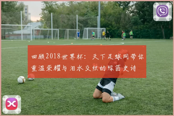 回顾2018世界杯：天下足球网带你重温荣耀与泪水交织的绿茵史诗