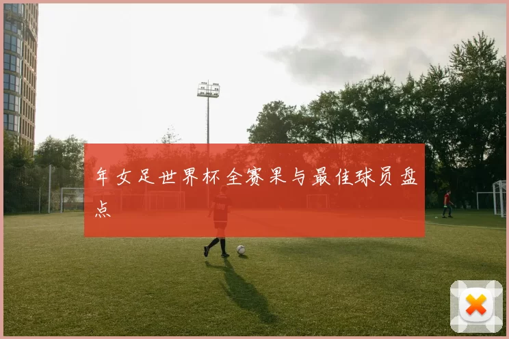 年女足世界杯全赛果与最佳球员盘点