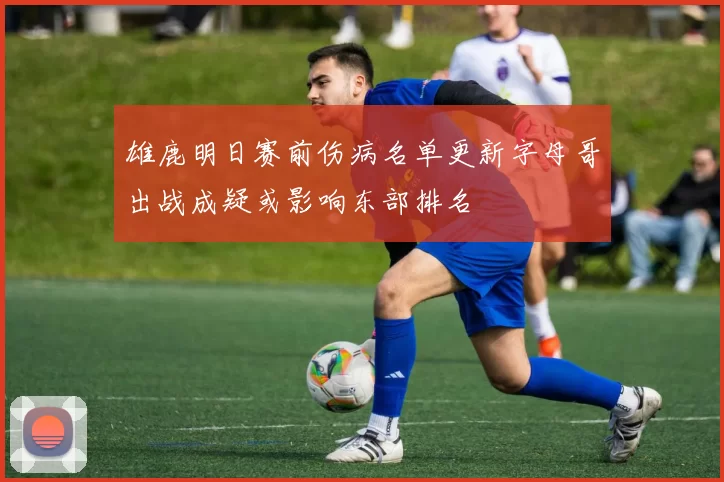 雄鹿明日赛前伤病名单更新字母哥出战成疑或影响东部排名