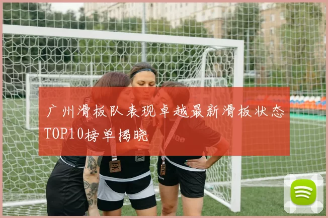 广州滑板队表现卓越最新滑板状态TOP10榜单揭晓