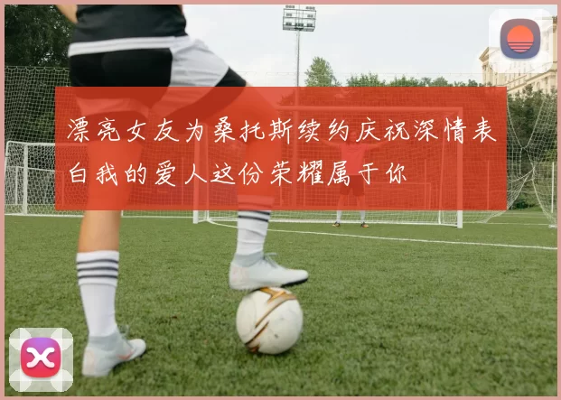 漂亮女友为桑托斯续约庆祝深情表白我的爱人这份荣耀属于你