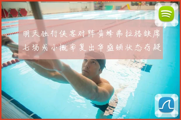明天独行侠客对阵黄蜂弗拉格缺席七场或小概率复出华盛顿状态存疑