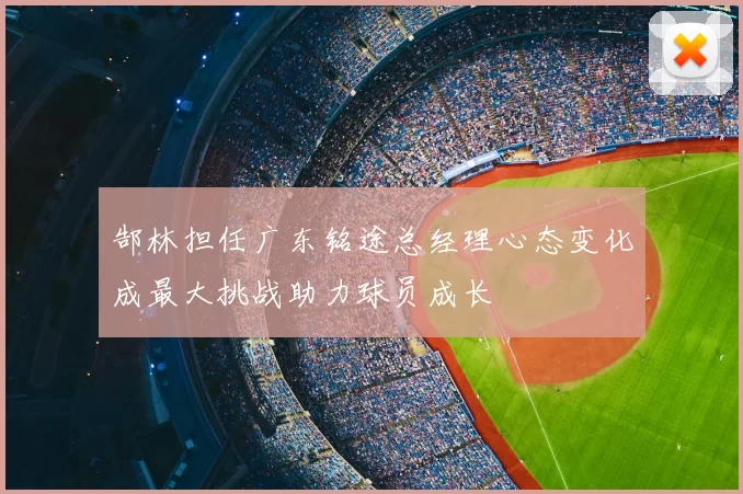 郜林担任广东铭途总经理心态变化成最大挑战助力球员成长