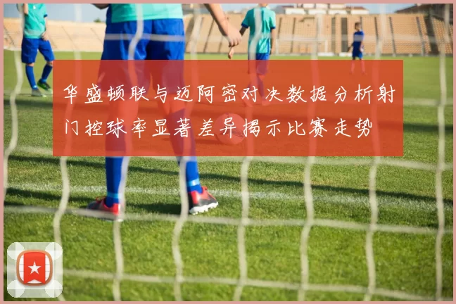 华盛顿联与迈阿密对决数据分析射门控球率显著差异揭示比赛走势
