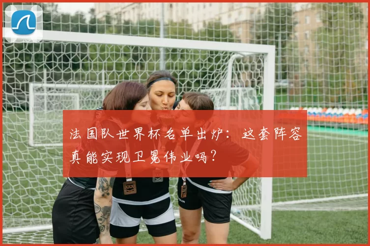 法国队世界杯名单出炉:这套阵容真能实现卫冕伟业吗?