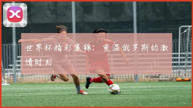 世界杯精彩集锦：重温俄罗斯的激情时刻