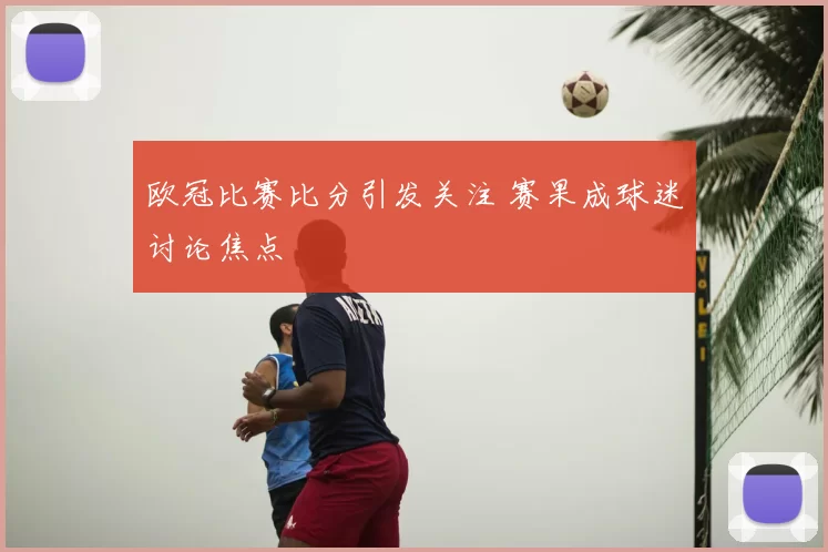 欧冠比赛比分引发关注 赛果成球迷讨论焦点