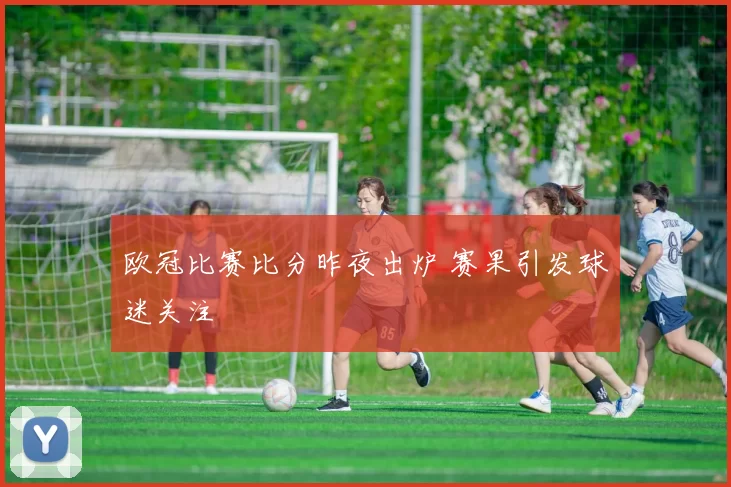 欧冠比赛比分昨夜出炉 赛果引发球迷关注