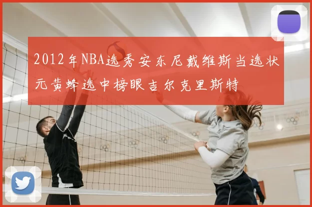 2012年NBA选秀安东尼戴维斯当选状元黄蜂选中榜眼吉尔克里斯特