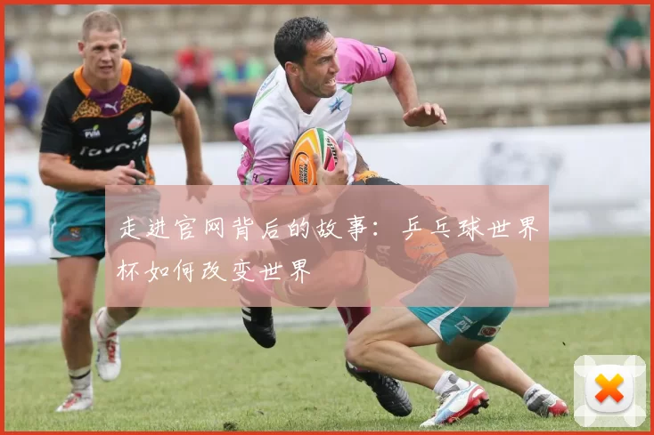 走进官网背后的故事:乒乓球世界杯如何改变世界